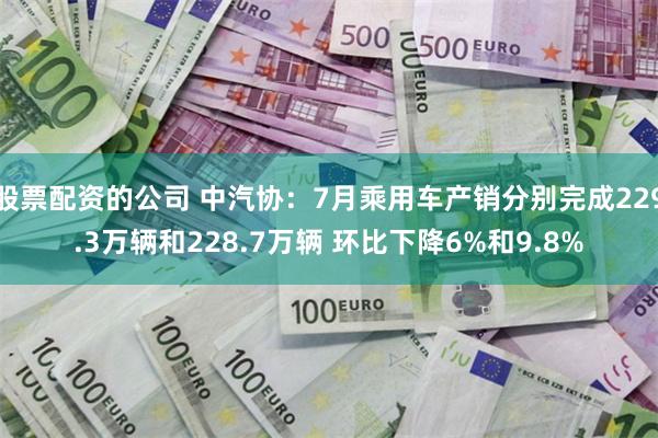 股票配资的公司 中汽协：7月乘用车产销分别完成229.3万辆和228.7万辆 环比下降6%和9.8%