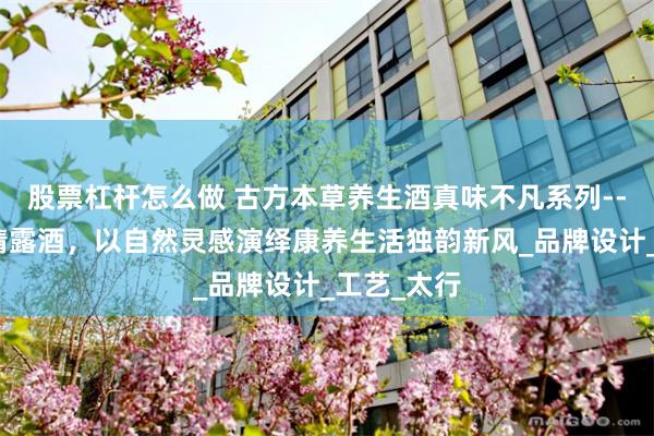 股票杠杆怎么做 古方本草养生酒真味不凡系列--王叔和黄精露酒，以自然灵感演绎康养生活独韵新风_品牌设计_工艺_太行