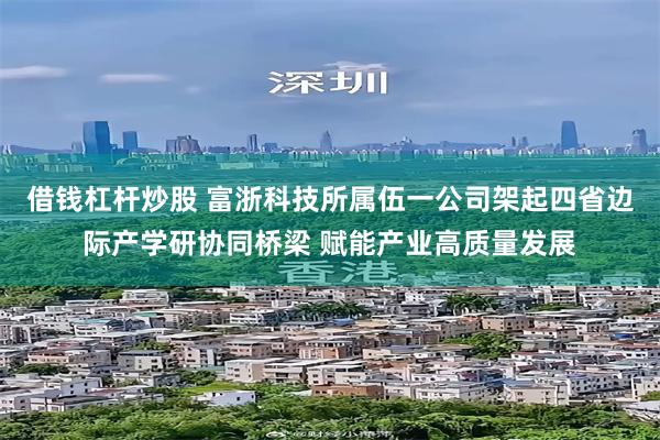 借钱杠杆炒股 富浙科技所属伍一公司架起四省边际产学研协同桥梁 赋能产业高质量发展