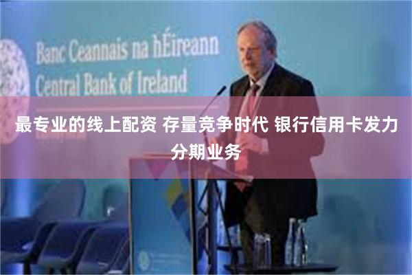 最专业的线上配资 存量竞争时代 银行信用卡发力分期业务