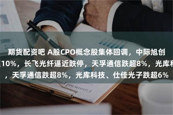 期货配资吧 A股CPO概念股集体回调，中际旭创跌超11%，新易盛跌超10%，长飞光纤逼近跌停，天孚通信跌超8%，光库科技、仕佳光子跌超6%
