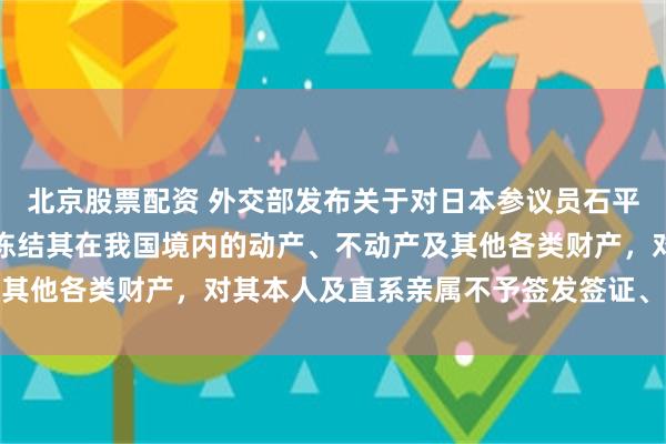北京股票配资 外交部发布关于对日本参议员石平采取反制措施的决定：冻结其在我国境内的动产、不动产及其他各类财产，对其本人及直系亲属不予签发签证、不准入境