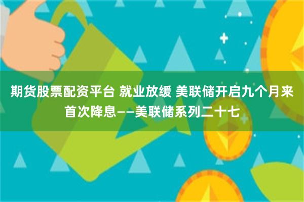 期货股票配资平台 就业放缓 美联储开启九个月来首次降息——美联储系列二十七