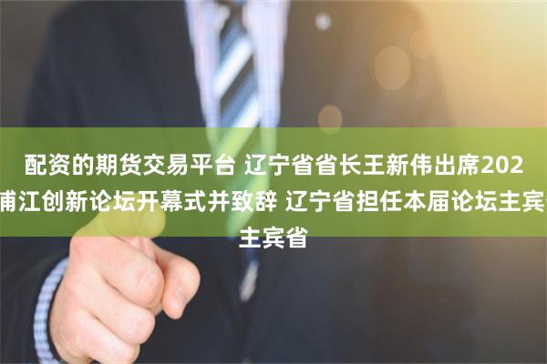 配资的期货交易平台 辽宁省省长王新伟出席2025浦江创新论坛开幕式并致辞 辽宁省担任本届论坛主宾省