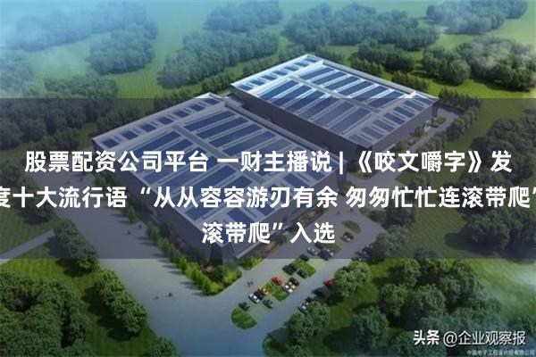 股票配资公司平台 一财主播说 | 《咬文嚼字》发布年度十大流行语 “从从容容游刃有余 匆匆忙忙连滚带爬”入选