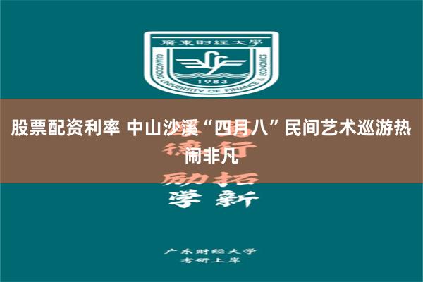 股票配资利率 中山沙溪“四月八”民间艺术巡游热闹非凡