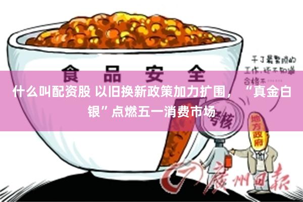 什么叫配资股 以旧换新政策加力扩围， “真金白银”点燃五一消费市场