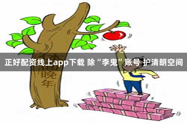 正好配资线上app下载 除“李鬼”账号 护清朗空间