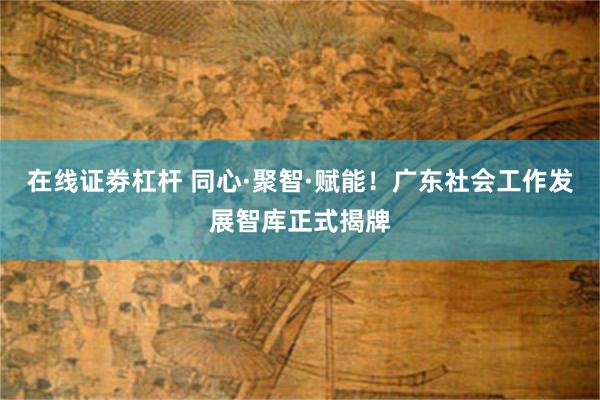 在线证劵杠杆 同心·聚智·赋能！广东社会工作发展智库正式揭牌