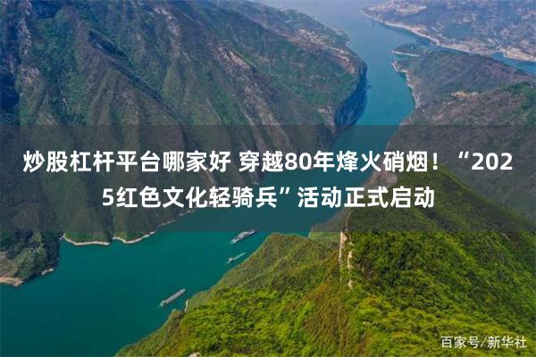 炒股杠杆平台哪家好 穿越80年烽火硝烟！“2025红色文化轻骑兵”活动正式启动