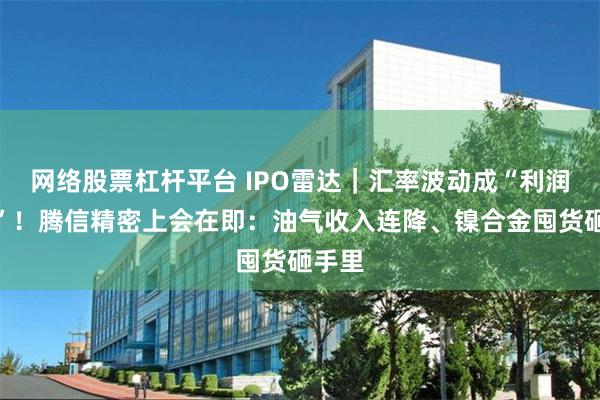 网络股票杠杆平台 IPO雷达｜汇率波动成“利润杀手”！腾信精密上会在即：油气收入连降、镍合金囤货砸手里