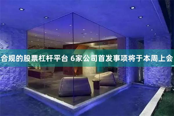 合规的股票杠杆平台 6家公司首发事项将于本周上会