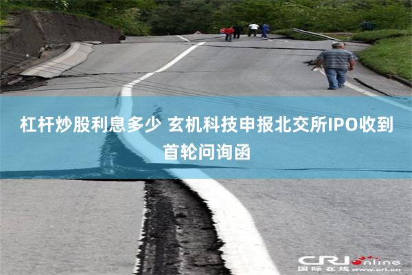 杠杆炒股利息多少 玄机科技申报北交所IPO收到首轮问询函