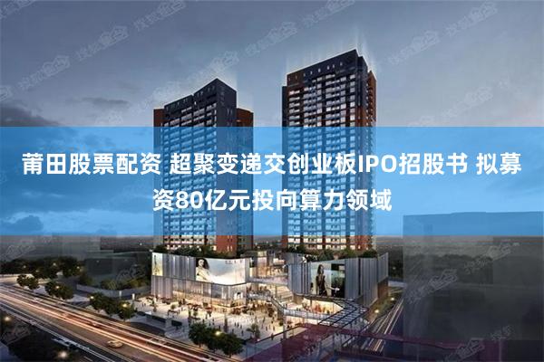莆田股票配资 超聚变递交创业板IPO招股书 拟募资80亿元投向算力领域