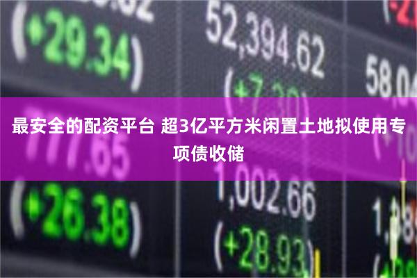 最安全的配资平台 超3亿平方米闲置土地拟使用专项债收储