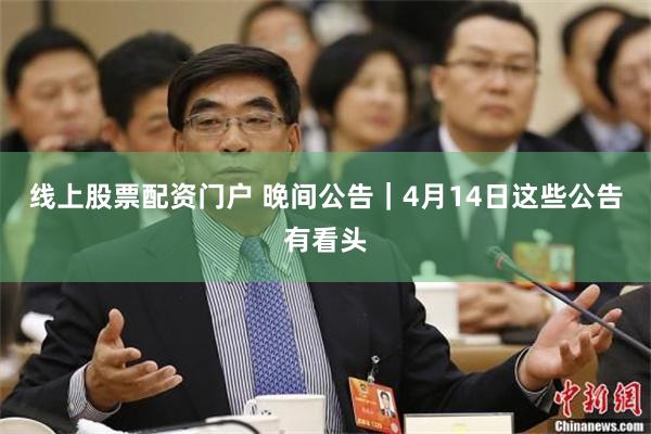 线上股票配资门户 晚间公告｜4月14日这些公告有看头