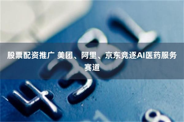 股票配资推广 美团、阿里、京东竞逐AI医药服务赛道