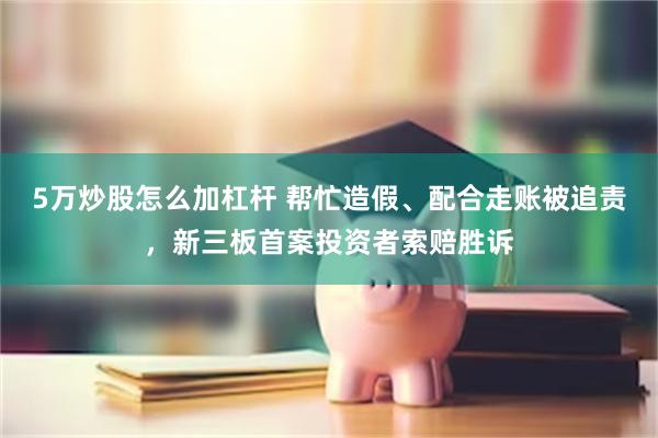 5万炒股怎么加杠杆 帮忙造假、配合走账被追责，新三板首案投资者索赔胜诉