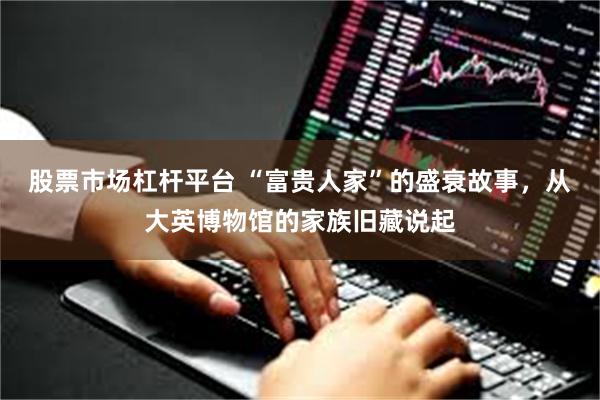 股票市场杠杆平台 “富贵人家”的盛衰故事，从大英博物馆的家族旧藏说起