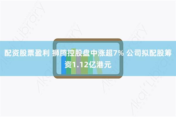配资股票盈利 狮腾控股盘中涨超7% 公司拟配股筹资1.12亿港元