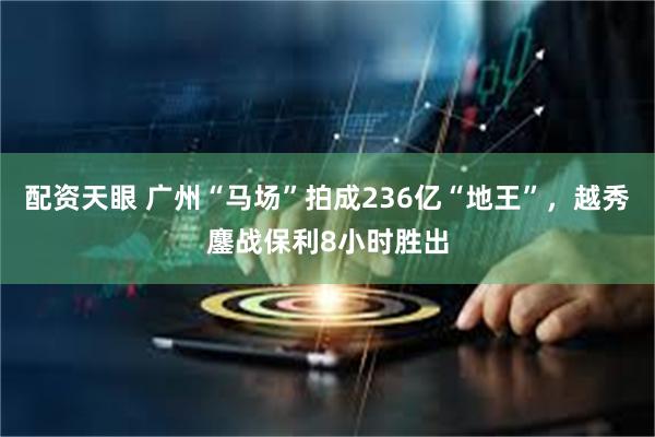 配资天眼 广州“马场”拍成236亿“地王”，越秀鏖战保利8小时胜出