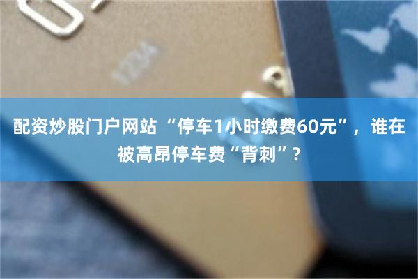 配资炒股门户网站 “停车1小时缴费60元”，谁在被高昂停车费“背刺”？