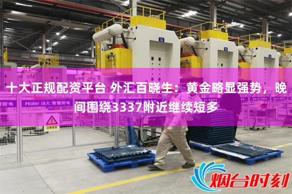 十大正规配资平台 外汇百晓生：黄金略显强势，晚间围绕3337附近继续短多