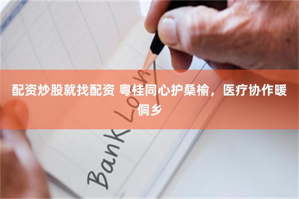 配资炒股就找配资 粤桂同心护桑榆，医疗协作暖侗乡
