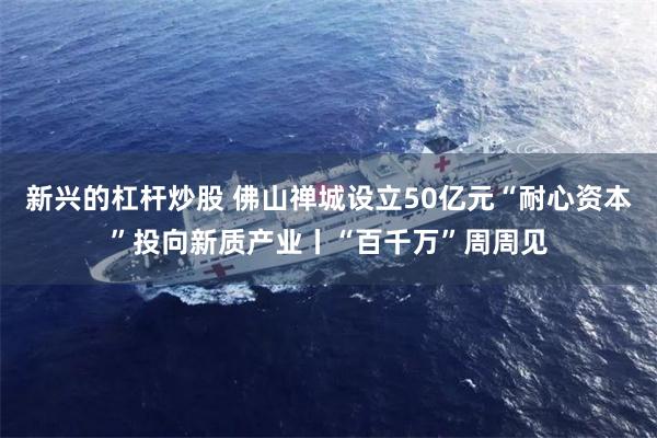 新兴的杠杆炒股 佛山禅城设立50亿元“耐心资本”投向新质产业丨“百千万”周周见