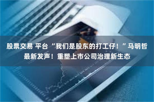 股票交易 平台 “我们是股东的打工仔！”马明哲最新发声！重塑上市公司治理新生态