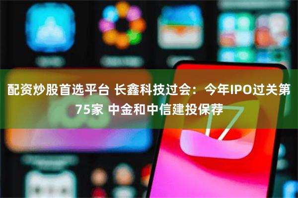 配资炒股首选平台 长鑫科技过会：今年IPO过关第75家 中金和中信建投保荐