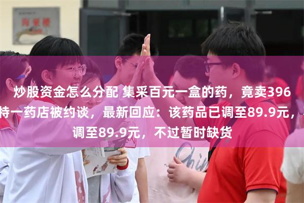 炒股资金怎么分配 集采百元一盒的药，竟卖3960元！呼和浩特一药店被约谈，最新回应：该药品已调至89.9元，不过暂时缺货
