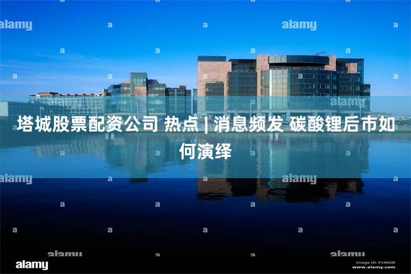 塔城股票配资公司 热点 | 消息频发 碳酸锂后市如何演绎