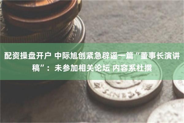 配资操盘开户 中际旭创紧急辟谣一篇“董事长演讲稿”：未参加相关论坛 内容系杜撰