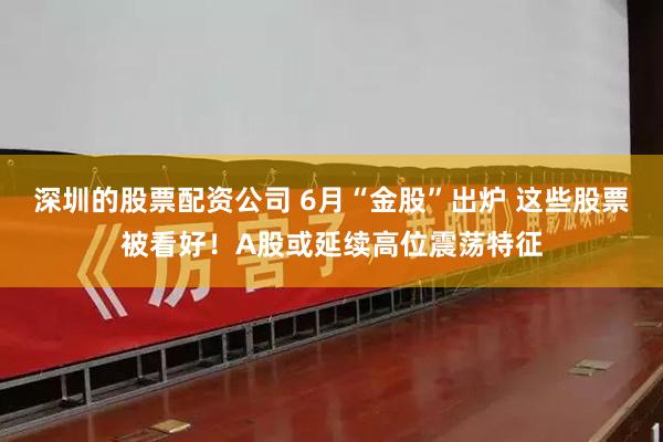 深圳的股票配资公司 6月“金股”出炉 这些股票被看好！A股或延续高位震荡特征