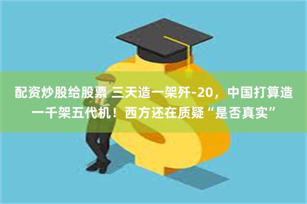 配资炒股给股票 三天造一架歼-20，中国打算造一千架五代机！西方还在质疑“是否真实”
