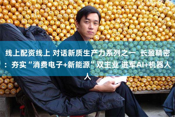 线上配资线上 对话新质生产力系列之一  长盈精密：夯实“消费电子+新能源”双主业 进军AI+机器人