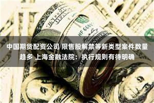 中国期货配资公司 限售股解禁等新类型案件数量趋多 上海金融法院：执行规则有待明确