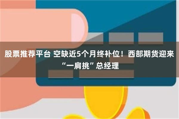 股票推荐平台 空缺近5个月终补位！西部期货迎来“一肩挑”总经理