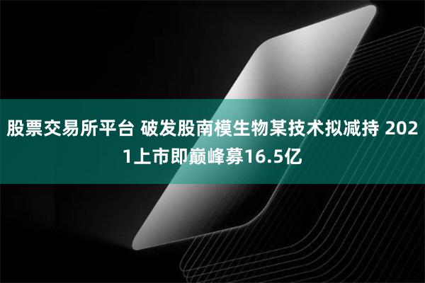 股票交易所平台 破发股南模生物某技术拟减持 2021上市即巅峰募16.5亿