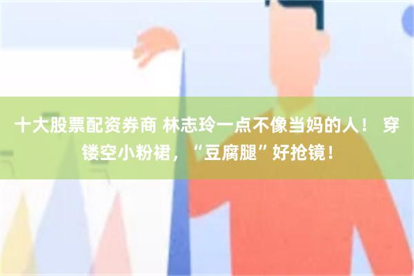 十大股票配资券商 林志玲一点不像当妈的人！ 穿镂空小粉裙，“豆腐腿”好抢镜！