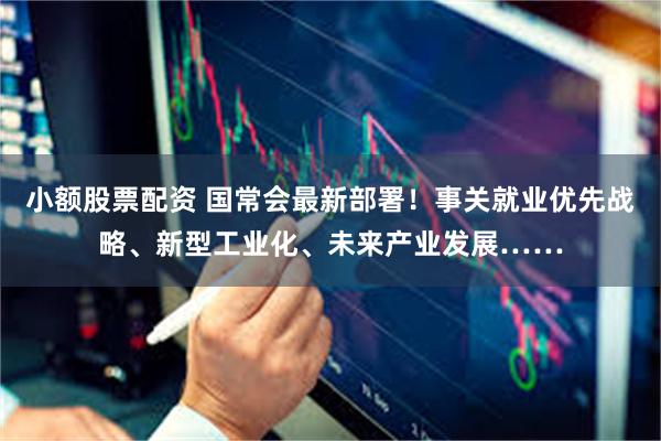 小额股票配资 国常会最新部署！事关就业优先战略、新型工业化、未来产业发展……