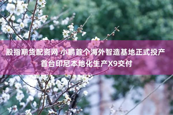 股指期货配资网 小鹏首个海外智造基地正式投产 首台印尼本地化生产X9交付