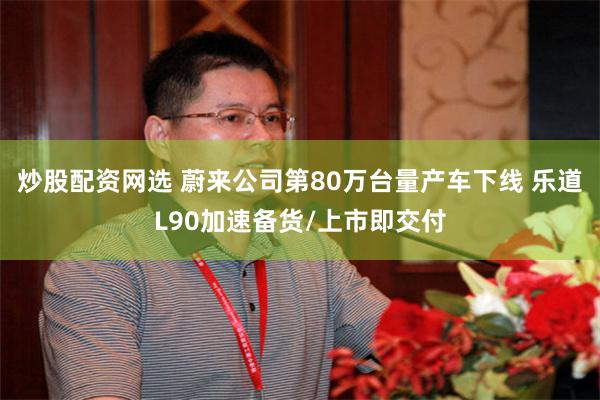 炒股配资网选 蔚来公司第80万台量产车下线 乐道L90加速备货/上市即交付