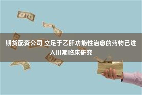 期货配资公司 立足于乙肝功能性治愈的药物已进入Ⅲ期临床研究