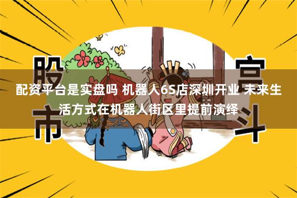 配资平台是实盘吗 机器人6S店深圳开业 未来生活方式在机器人街区里提前演绎
