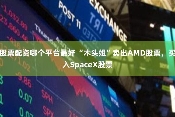 股票配资哪个平台最好 “木头姐”卖出AMD股票，买入SpaceX股票