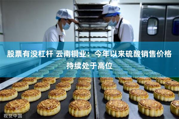 股票有没杠杆 云南铜业：今年以来硫酸销售价格持续处于高位