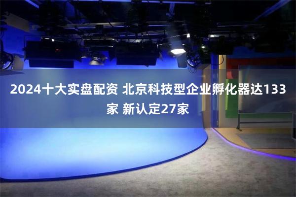 2024十大实盘配资 北京科技型企业孵化器达133家 新认定27家