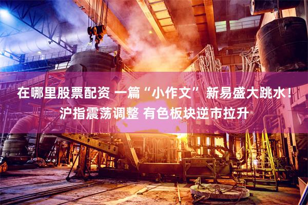 在哪里股票配资 一篇“小作文” 新易盛大跳水！沪指震荡调整 有色板块逆市拉升